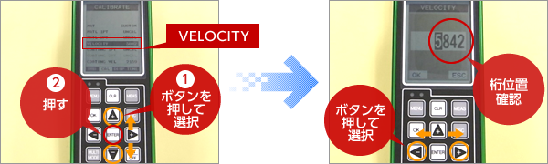 ①「▲▼」キーで【VELOCITY】を選択し、②｢ENTER｣キーを押す。  ①材料の音速を直接入力する。キーで桁位置を選択する。